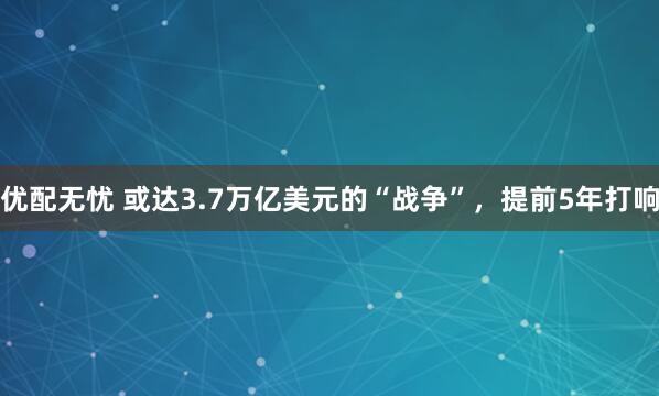 优配无忧 或达3.7万亿美元的“战争”，提前5年打响