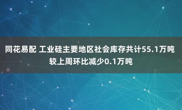 同花易配 工业硅主要地区社会库存共计55.1万吨 较上周环比减少0.1万吨