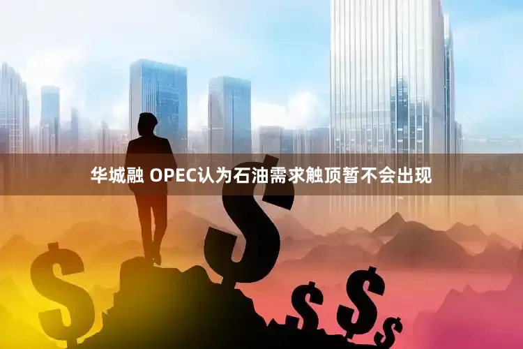 华城融 OPEC认为石油需求触顶暂不会出现