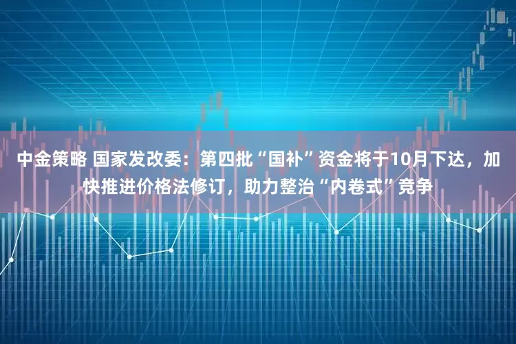 中金策略 国家发改委：第四批“国补”资金将于10月下达，加快推进价格法修订，助力整治“内卷式”竞争