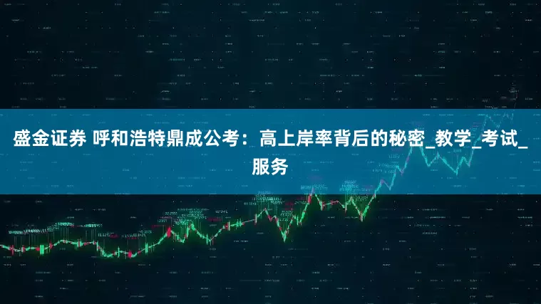 盛金证券 呼和浩特鼎成公考：高上岸率背后的秘密_教学_考试_服务