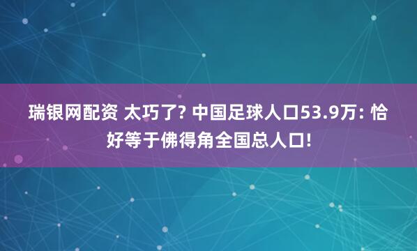 瑞银网配资 太巧了? 中国足球人口53.9万: 恰好等于佛得角全国总人口!