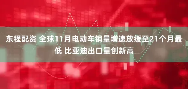 东程配资 全球11月电动车销量增速放缓至21个月最低 比亚迪出口量创新高