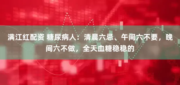 满江红配资 糖尿病人:清晨六忌、午间六不要,晚间六不做,全天血糖稳稳的