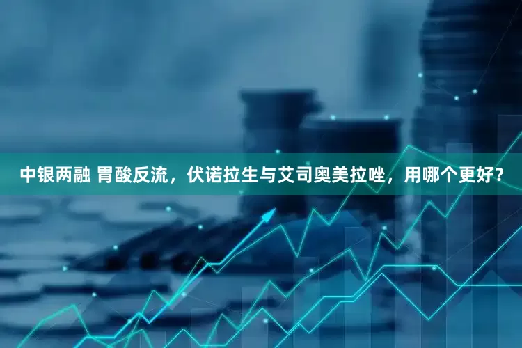 中银两融 胃酸反流，伏诺拉生与艾司奥美拉唑，用哪个更好？